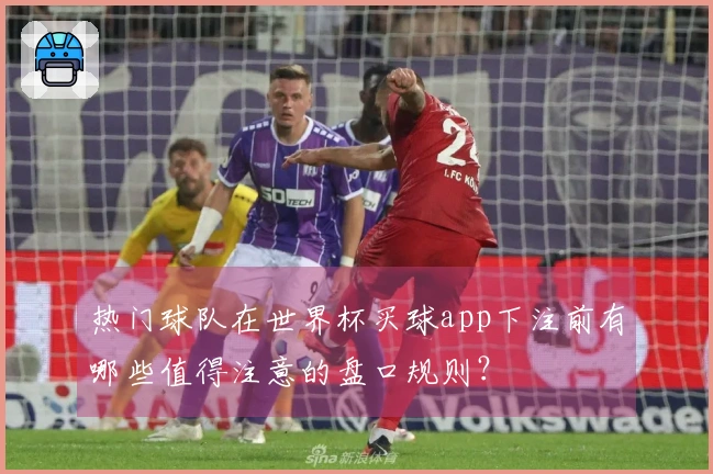 热门球队在世界杯买球app下注前有哪些值得注意的盘口规则？